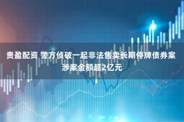 贵盈配资 警方侦破一起非法售卖长期停牌债券案 涉案金额超2亿元