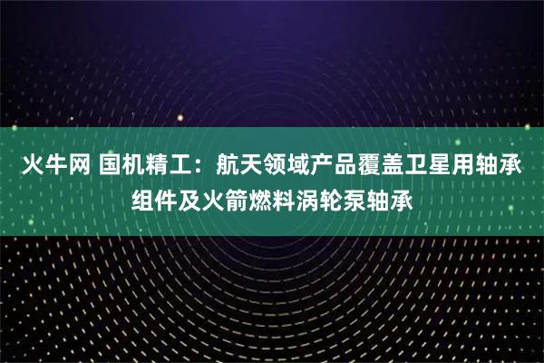 火牛网 国机精工：航天领域产品覆盖卫星用轴承组件及火箭燃料涡轮泵轴承