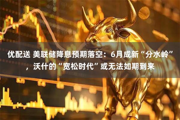优配送 美联储降息预期落空:6月成新“分水岭”,沃什的“宽松时代”或无法如期到来