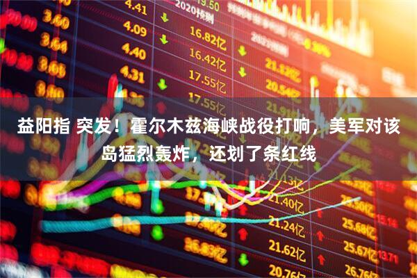 益阳指 突发！霍尔木兹海峡战役打响，美军对该岛猛烈轰炸，还划了条红线