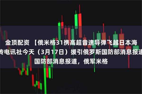 金顶配资 【俄米格31携高超音速导弹飞越日本海】据国际文传电讯社今天（3月17日）援引俄罗斯国防部消息报道，俄军米格