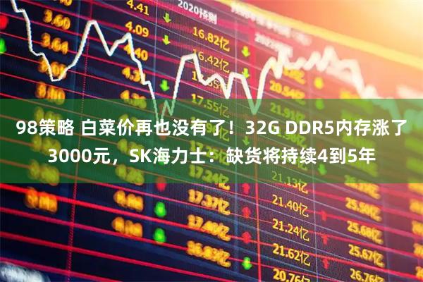 98策略 白菜价再也没有了！32G DDR5内存涨了3000元，SK海力士：缺货将持续4到5年