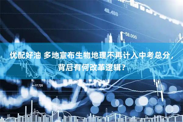 优配好油 多地宣布生物地理不再计入中考总分，背后有何改革逻辑？