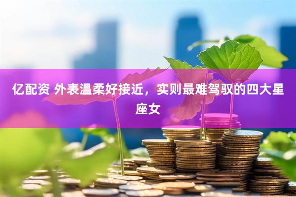 亿配资 外表温柔好接近，实则最难驾驭的四大星座女