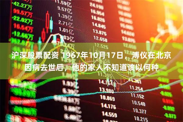 沪深股票配资 1967年10月17日，溥仪在北京因病去世后，他的家人不知道该以何种