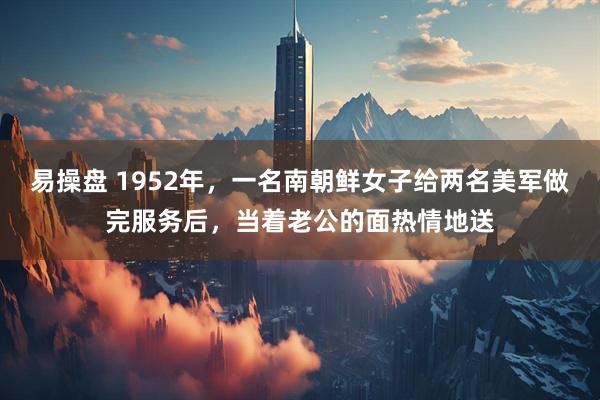 易操盘 1952年，一名南朝鲜女子给两名美军做完服务后，当着老公的面热情地送