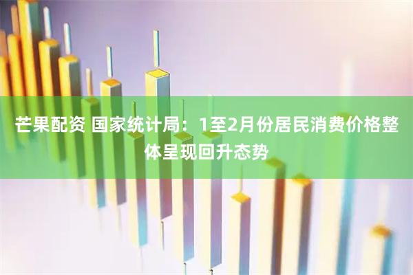 芒果配资 国家统计局：1至2月份居民消费价格整体呈现回升态势