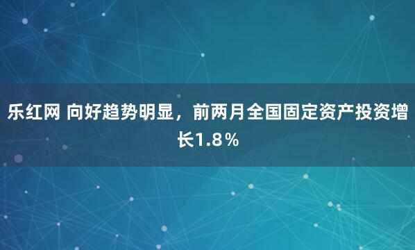 乐红网 向好趋势明显，前两月全国固定资产投资增长1.8％