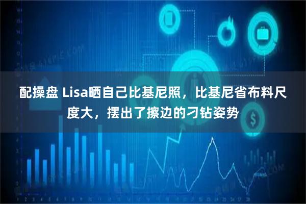 配操盘 Lisa晒自己比基尼照，比基尼省布料尺度大，摆出了擦边的刁钻姿势