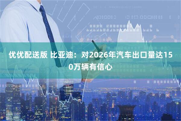 优优配送版 比亚迪：对2026年汽车出口量达150万辆有信心