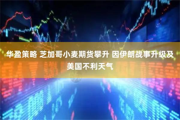 华盈策略 芝加哥小麦期货攀升 因伊朗战事升级及美国不利天气