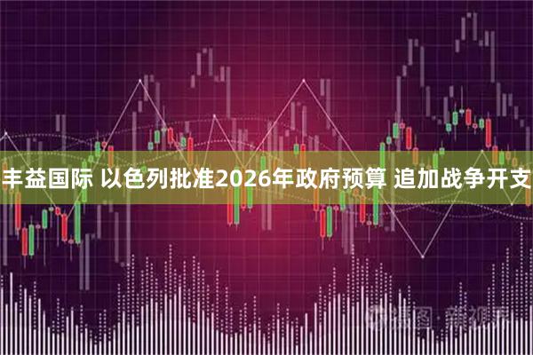 丰益国际 以色列批准2026年政府预算 追加战争开支