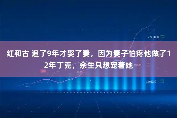 红和古 追了9年才娶了妻，因为妻子怕疼他做了12年丁克，余生只想宠着她