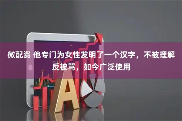微配资 他专门为女性发明了一个汉字，不被理解反被骂，如今广泛使用