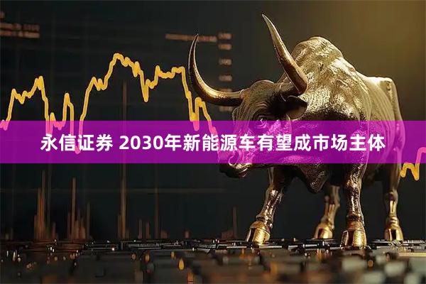 永信证券 2030年新能源车有望成市场主体