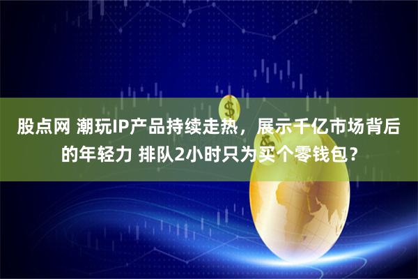 股点网 潮玩IP产品持续走热，展示千亿市场背后的年轻力 排队2小时只为买个零钱包？