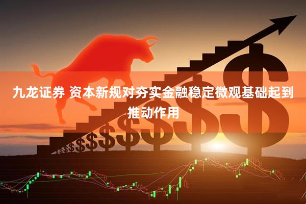 九龙证券 资本新规对夯实金融稳定微观基础起到推动作用