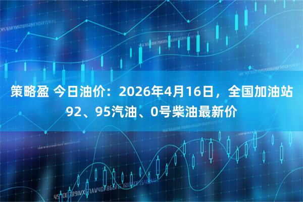 策略盈 今日油价：2026年4月16日，全国加油站92、95汽油、0号柴油最新价