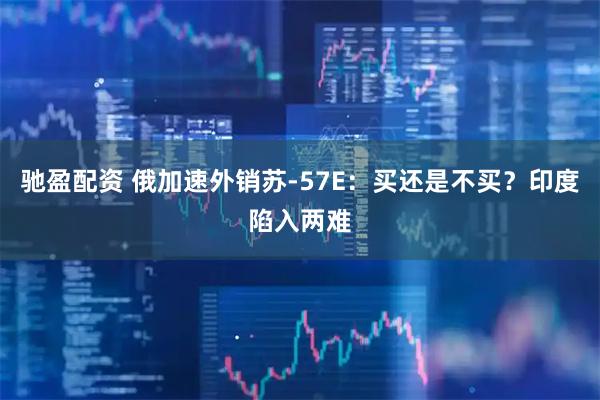 驰盈配资 俄加速外销苏-57E：买还是不买？印度陷入两难