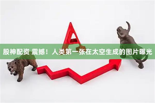 股神配资 震撼！人类第一张在太空生成的图片曝光