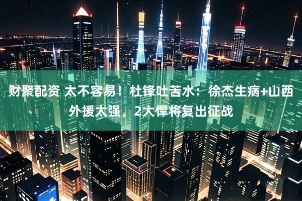 财聚配资 太不容易！杜锋吐苦水：徐杰生病+山西外援太强，2大悍将复出征战