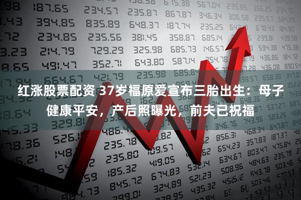 红涨股票配资 37岁福原爱宣布三胎出生：母子健康平安，产后照曝光，前夫已祝福