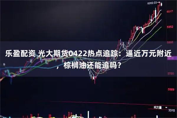 乐盈配资 光大期货0422热点追踪：逼近万元附近，棕榈油还能追吗？