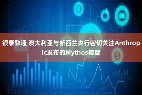 银泰融通 澳大利亚与新西兰央行密切关注Anthropic发布的Mythos模型