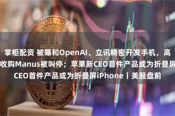 掌柜配资 被曝和OpenAI、立讯精密开发手机，高通涨逾10%；Meta收购Manus被叫停；苹果新CEO首件产品或为折叠屏iPhone丨美股盘前