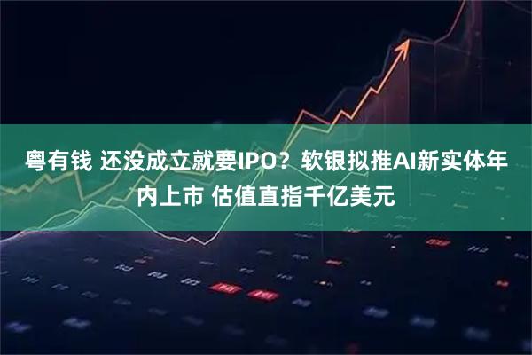 粤有钱 还没成立就要IPO？软银拟推AI新实体年内上市 估值直指千亿美元