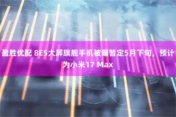 盈胜优配 8E5大屏旗舰手机被曝暂定5月下旬，预计为小米17 Max