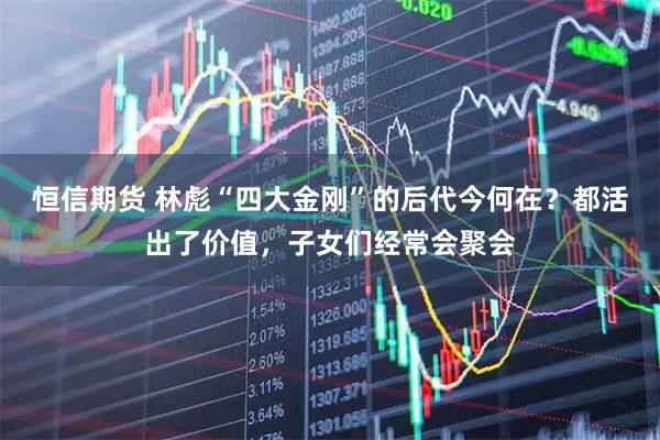 恒信期货 林彪“四大金刚”的后代今何在？都活出了价值，子女们经常会聚会